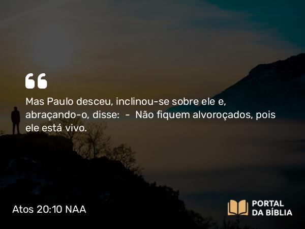 Atos 20:10 NAA - Mas Paulo desceu, inclinou-se sobre ele e, abraçando-o, disse: — Não fiquem alvoroçados, pois ele está vivo.