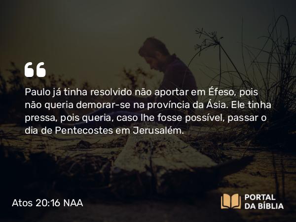 Atos 20:16 NAA - Paulo já tinha resolvido não aportar em Éfeso, pois não queria demorar-se na província da Ásia. Ele tinha pressa, pois queria, caso lhe fosse possível, passar o dia de Pentecostes em Jerusalém.