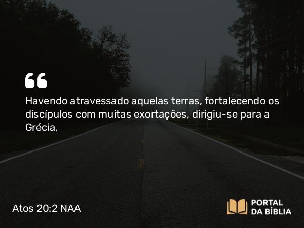 Atos 20:2 NAA - Havendo atravessado aquelas terras, fortalecendo os discípulos com muitas exortações, dirigiu-se para a Grécia,