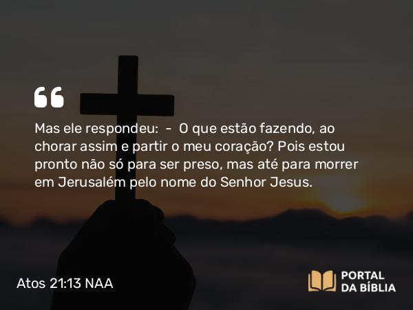 Atos 21:13 NAA - Mas ele respondeu: — O que estão fazendo, ao chorar assim e partir o meu coração? Pois estou pronto não só para ser preso, mas até para morrer em Jerusalém pelo nome do Senhor Jesus.