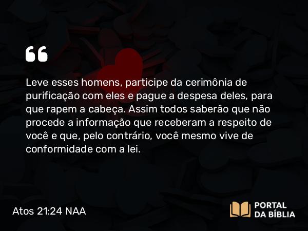 Atos 21:24 NAA - Leve esses homens, participe da cerimônia de purificação com eles e pague a despesa deles, para que rapem a cabeça. Assim todos saberão que não procede a informação que receberam a respeito de você e que, pelo contrário, você mesmo vive de conformidade com a lei.