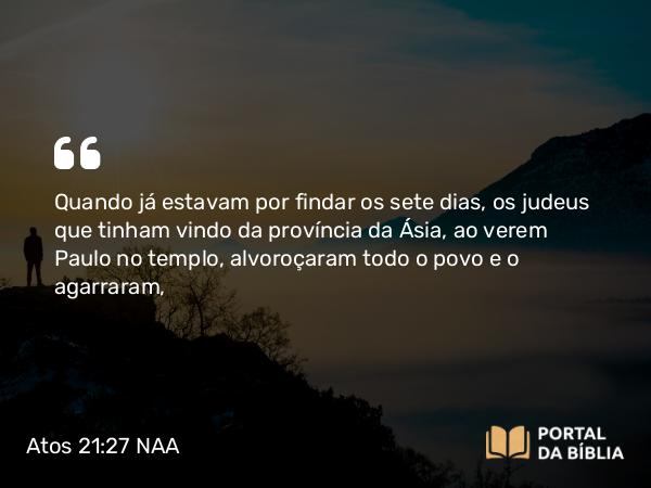 Atos 21:27 NAA - Quando já estavam por findar os sete dias, os judeus que tinham vindo da província da Ásia, ao verem Paulo no templo, alvoroçaram todo o povo e o agarraram,