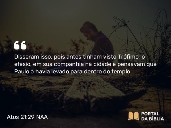 Atos 21:29 NAA - Disseram isso, pois antes tinham visto Trófimo, o efésio, em sua companhia na cidade e pensavam que Paulo o havia levado para dentro do templo.