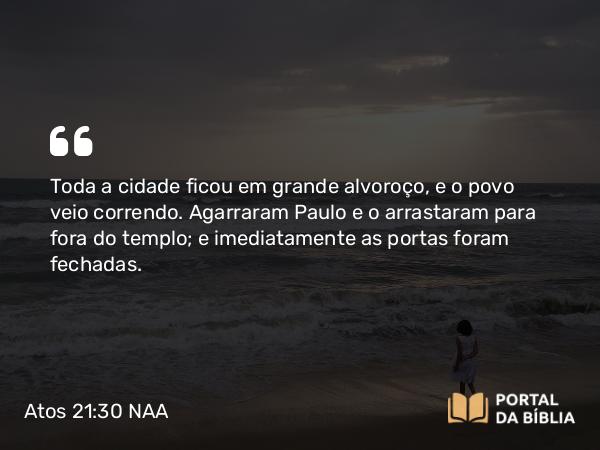 Atos 21:30 NAA - Toda a cidade ficou em grande alvoroço, e o povo veio correndo. Agarraram Paulo e o arrastaram para fora do templo; e imediatamente as portas foram fechadas.