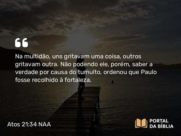 Atos 21:34 NAA - Na multidão, uns gritavam uma coisa, outros gritavam outra. Não podendo ele, porém, saber a verdade por causa do tumulto, ordenou que Paulo fosse recolhido à fortaleza.