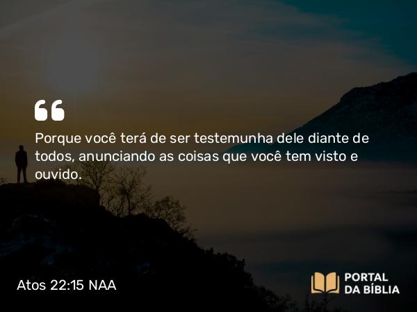 Atos 22:15 NAA - Porque você terá de ser testemunha dele diante de todos, anunciando as coisas que você tem visto e ouvido.