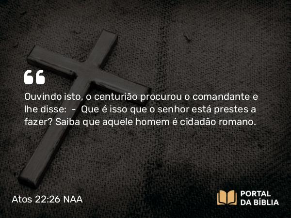 Atos 22:26 NAA - Ouvindo isto, o centurião procurou o comandante e lhe disse: — Que é isso que o senhor está prestes a fazer? Saiba que aquele homem é cidadão romano.