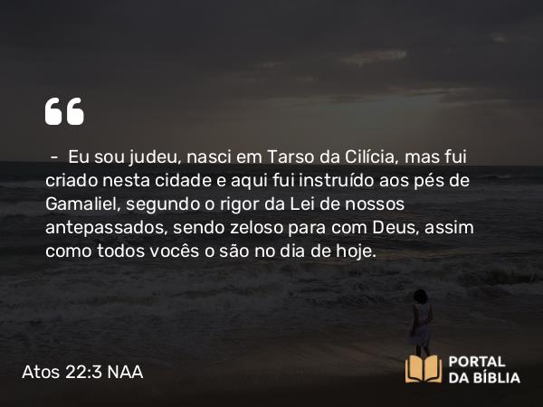 Atos 22:3 NAA - — Eu sou judeu, nasci em Tarso da Cilícia, mas fui criado nesta cidade e aqui fui instruído aos pés de Gamaliel, segundo o rigor da Lei de nossos antepassados, sendo zeloso para com Deus, assim como todos vocês o são no dia de hoje.