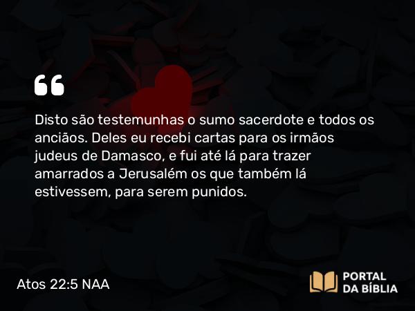 Atos 22:5 NAA - Disto são testemunhas o sumo sacerdote e todos os anciãos. Deles eu recebi cartas para os irmãos judeus de Damasco, e fui até lá para trazer amarrados a Jerusalém os que também lá estivessem, para serem punidos.