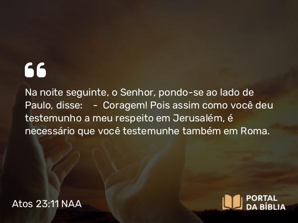 Atos 23:11 NAA - Na noite seguinte, o Senhor, pondo-se ao lado de Paulo, disse: — Coragem! Pois assim como você deu testemunho a meu respeito em Jerusalém, é necessário que você testemunhe também em Roma.