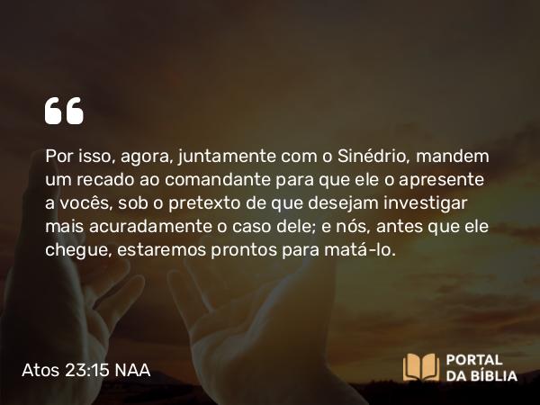 Atos 23:15 NAA - Por isso, agora, juntamente com o Sinédrio, mandem um recado ao comandante para que ele o apresente a vocês, sob o pretexto de que desejam investigar mais acuradamente o caso dele; e nós, antes que ele chegue, estaremos prontos para matá-lo.