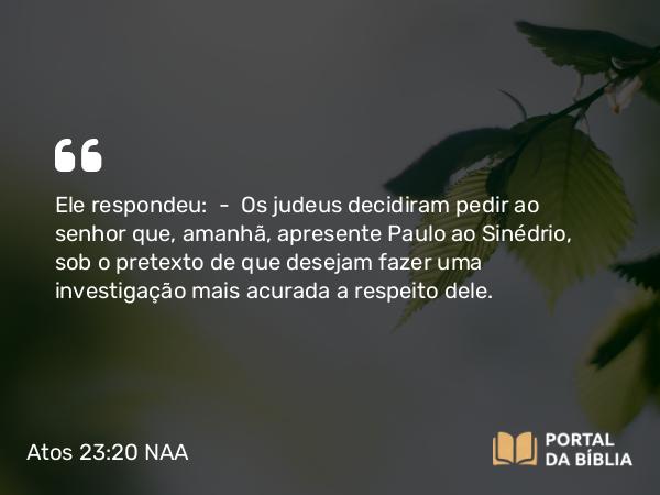 Atos 23:20 NAA - Ele respondeu: — Os judeus decidiram pedir ao senhor que, amanhã, apresente Paulo ao Sinédrio, sob o pretexto de que desejam fazer uma investigação mais acurada a respeito dele.