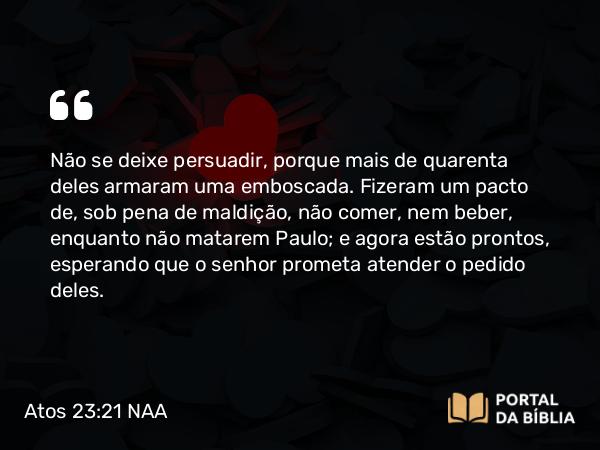 Atos 23:21 NAA - Não se deixe persuadir, porque mais de quarenta deles armaram uma emboscada. Fizeram um pacto de, sob pena de maldição, não comer, nem beber, enquanto não matarem Paulo; e agora estão prontos, esperando que o senhor prometa atender o pedido deles.