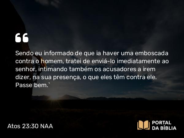 Atos 23:30 NAA - Sendo eu informado de que ia haver uma emboscada contra o homem, tratei de enviá-lo imediatamente ao senhor, intimando também os acusadores a irem dizer, na sua presença, o que eles têm contra ele. Passe bem.