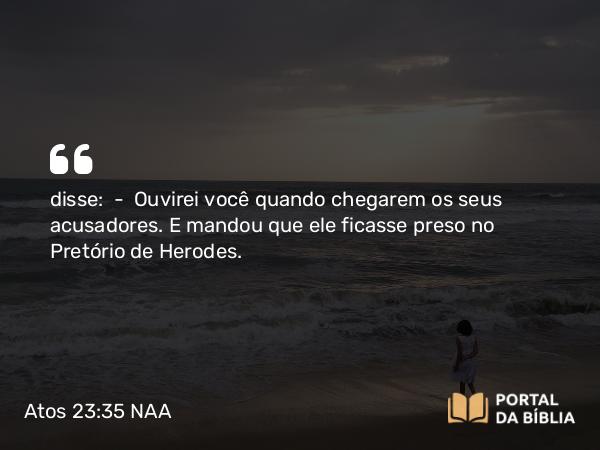 Atos 23:35 NAA - disse: — Ouvirei você quando chegarem os seus acusadores. E mandou que ele ficasse preso no Pretório de Herodes.