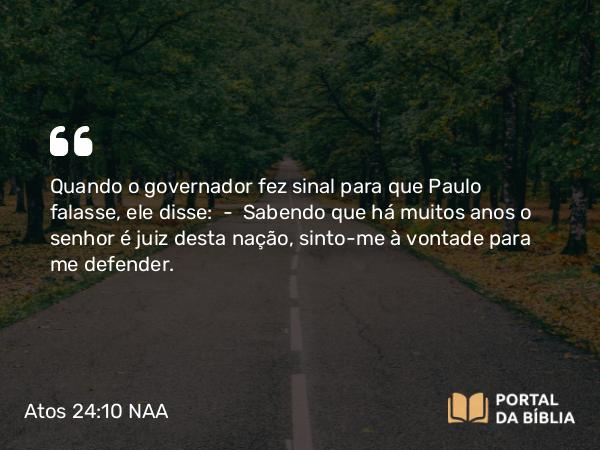 Atos 24:10 NAA - Quando o governador fez sinal para que Paulo falasse, ele disse: — Sabendo que há muitos anos o senhor é juiz desta nação, sinto-me à vontade para me defender.