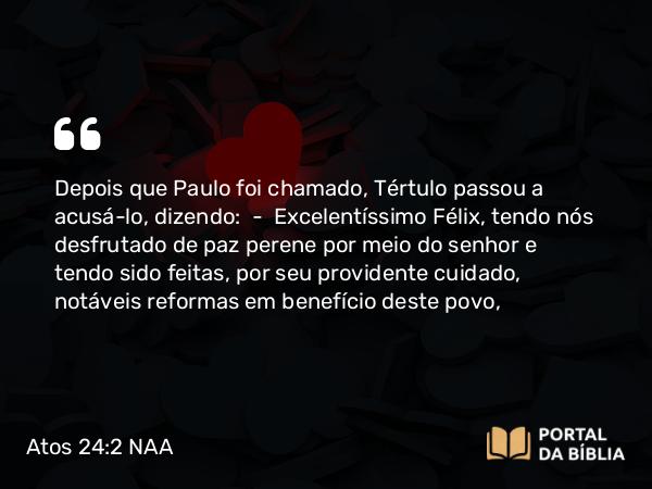 Atos 24:2 NAA - Depois que Paulo foi chamado, Tértulo passou a acusá-lo, dizendo: — Excelentíssimo Félix, tendo nós desfrutado de paz perene por meio do senhor e tendo sido feitas, por seu providente cuidado, notáveis reformas em benefício deste povo,