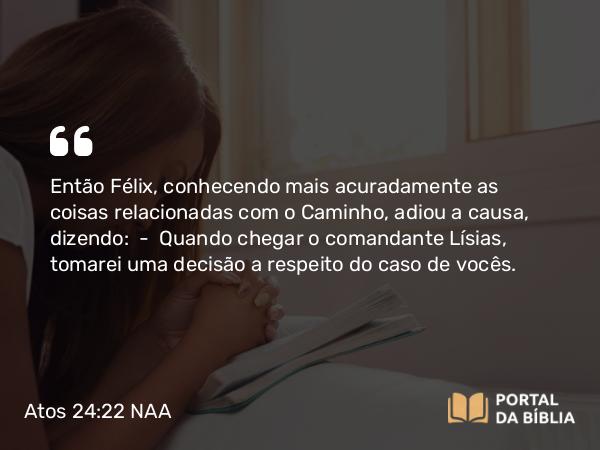 Atos 24:22 NAA - Então Félix, conhecendo mais acuradamente as coisas relacionadas com o Caminho, adiou a causa, dizendo: — Quando chegar o comandante Lísias, tomarei uma decisão a respeito do caso de vocês.