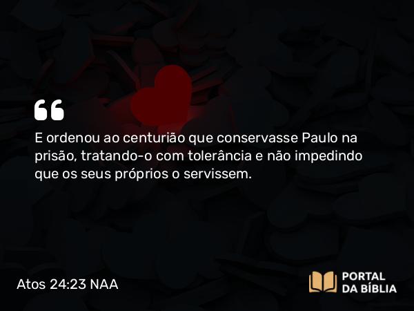 Atos 24:23 NAA - E ordenou ao centurião que conservasse Paulo na prisão, tratando-o com tolerância e não impedindo que os seus próprios o servissem.