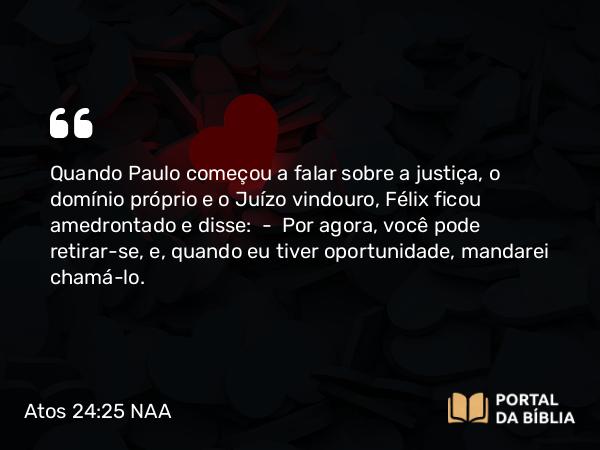 Atos 24:25 NAA - Quando Paulo começou a falar sobre a justiça, o domínio próprio e o Juízo vindouro, Félix ficou amedrontado e disse: — Por agora, você pode retirar-se, e, quando eu tiver oportunidade, mandarei chamá-lo.