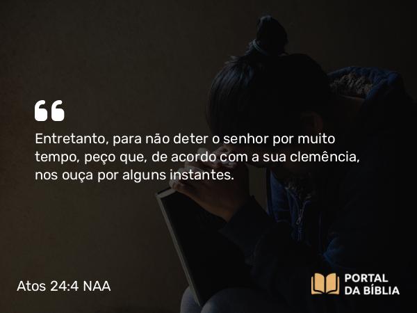 Atos 24:4 NAA - Entretanto, para não deter o senhor por muito tempo, peço que, de acordo com a sua clemência, nos ouça por alguns instantes.