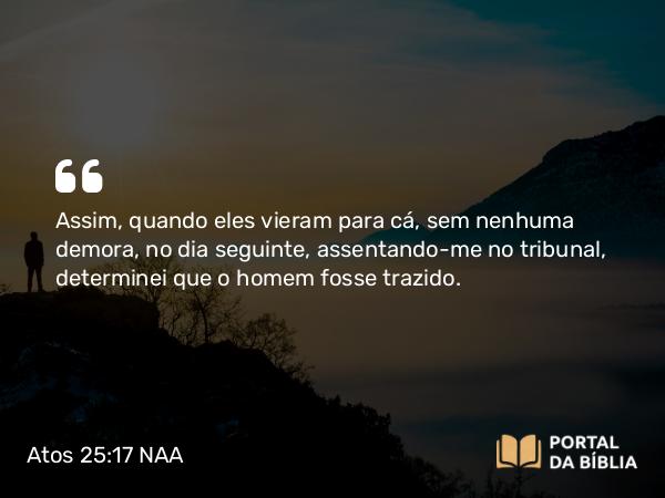 Atos 25:17 NAA - Assim, quando eles vieram para cá, sem nenhuma demora, no dia seguinte, assentando-me no tribunal, determinei que o homem fosse trazido.