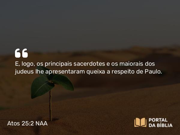 Atos 25:2 NAA - E, logo, os principais sacerdotes e os maiorais dos judeus lhe apresentaram queixa a respeito de Paulo.