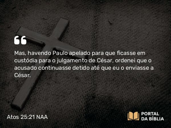 Atos 25:21 NAA - Mas, havendo Paulo apelado para que ficasse em custódia para o julgamento de César, ordenei que o acusado continuasse detido até que eu o enviasse a César.