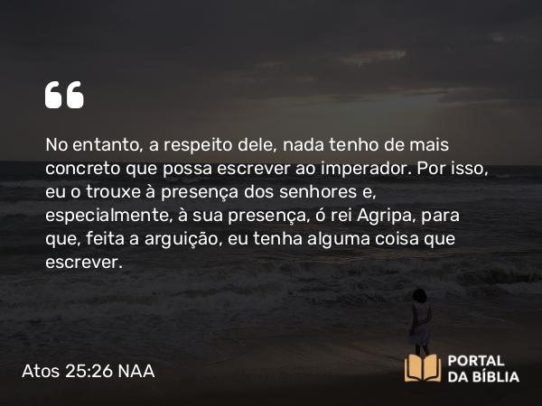 Atos 25:26 NAA - No entanto, a respeito dele, nada tenho de mais concreto que possa escrever ao imperador. Por isso, eu o trouxe à presença dos senhores e, especialmente, à sua presença, ó rei Agripa, para que, feita a arguição, eu tenha alguma coisa que escrever.