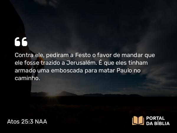 Atos 25:3 NAA - Contra ele, pediram a Festo o favor de mandar que ele fosse trazido a Jerusalém. É que eles tinham armado uma emboscada para matar Paulo no caminho.