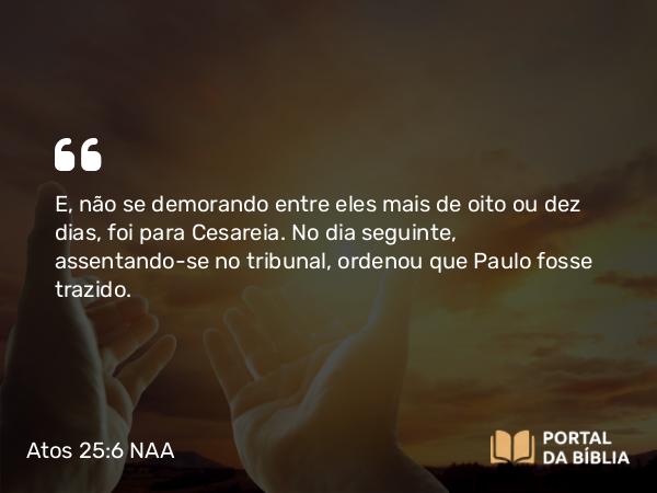 Atos 25:6 NAA - E, não se demorando entre eles mais de oito ou dez dias, foi para Cesareia. No dia seguinte, assentando-se no tribunal, ordenou que Paulo fosse trazido.