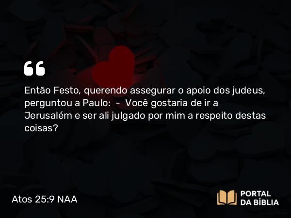 Atos 25:9 NAA - Então Festo, querendo assegurar o apoio dos judeus, perguntou a Paulo: — Você gostaria de ir a Jerusalém e ser ali julgado por mim a respeito destas coisas?