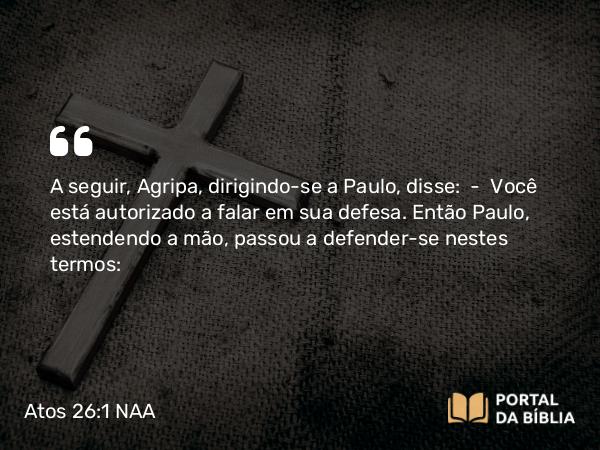 Atos 26:1 NAA - A seguir, Agripa, dirigindo-se a Paulo, disse: — Você está autorizado a falar em sua defesa. Então Paulo, estendendo a mão, passou a defender-se nestes termos: