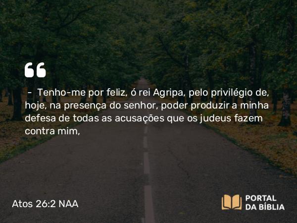 Atos 26:2 NAA - — Tenho-me por feliz, ó rei Agripa, pelo privilégio de, hoje, na presença do senhor, poder produzir a minha defesa de todas as acusações que os judeus fazem contra mim,