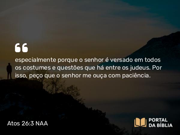 Atos 26:3 NAA - especialmente porque o senhor é versado em todos os costumes e questões que há entre os judeus. Por isso, peço que o senhor me ouça com paciência.