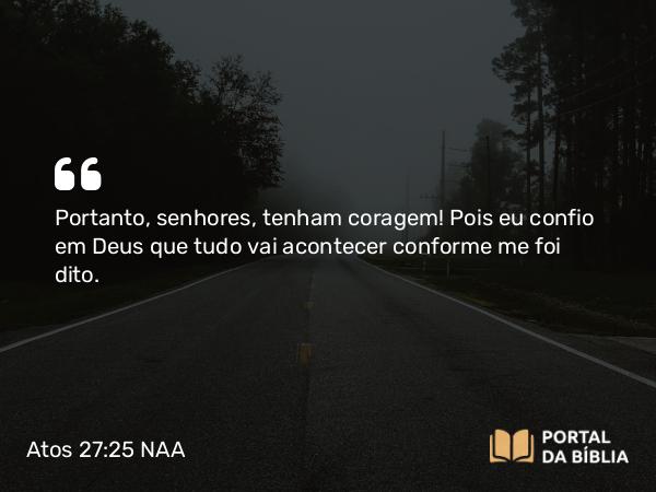 Atos 27:25 NAA - Portanto, senhores, tenham coragem! Pois eu confio em Deus que tudo vai acontecer conforme me foi dito.