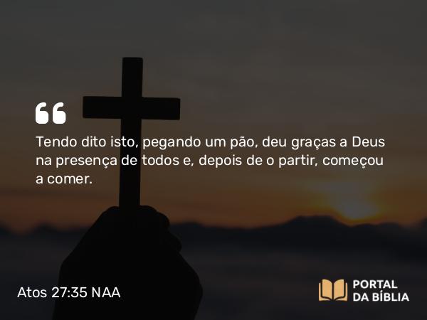 Atos 27:35 NAA - Tendo dito isto, pegando um pão, deu graças a Deus na presença de todos e, depois de o partir, começou a comer.