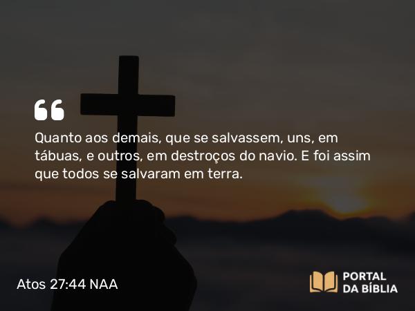 Atos 27:44 NAA - Quanto aos demais, que se salvassem, uns, em tábuas, e outros, em destroços do navio. E foi assim que todos se salvaram em terra.