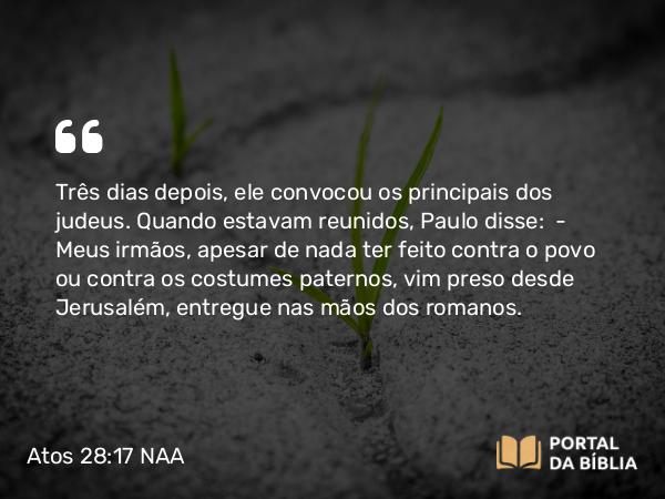 Atos 28:17 NAA - Três dias depois, ele convocou os principais dos judeus. Quando estavam reunidos, Paulo disse: — Meus irmãos, apesar de nada ter feito contra o povo ou contra os costumes paternos, vim preso desde Jerusalém, entregue nas mãos dos romanos.