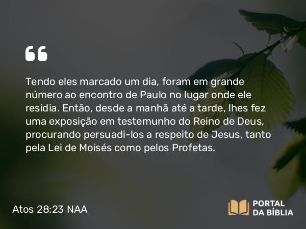 Atos 28:23 NAA - Tendo eles marcado um dia, foram em grande número ao encontro de Paulo no lugar onde ele residia. Então, desde a manhã até a tarde, lhes fez uma exposição em testemunho do Reino de Deus, procurando persuadi-los a respeito de Jesus, tanto pela Lei de Moisés como pelos Profetas.