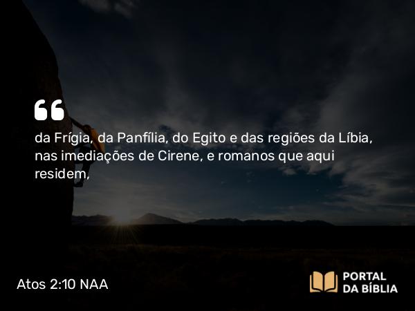 Atos 2:10 NAA - da Frígia, da Panfília, do Egito e das regiões da Líbia, nas imediações de Cirene, e romanos que aqui residem,