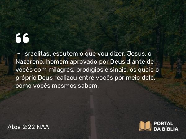 Atos 2:22 NAA - — Israelitas, escutem o que vou dizer: Jesus, o Nazareno, homem aprovado por Deus diante de vocês com milagres, prodígios e sinais, os quais o próprio Deus realizou entre vocês por meio dele, como vocês mesmos sabem,