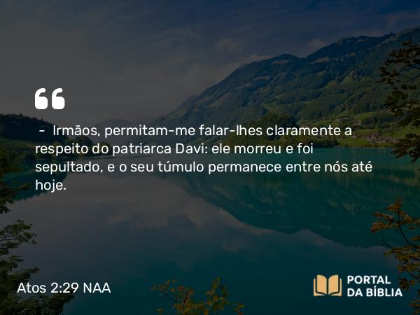 Atos 2:29 NAA - — Irmãos, permitam-me falar-lhes claramente a respeito do patriarca Davi: ele morreu e foi sepultado, e o seu túmulo permanece entre nós até hoje.