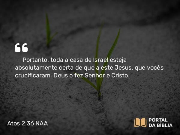 Atos 2:36 NAA - — Portanto, toda a casa de Israel esteja absolutamente certa de que a este Jesus, que vocês crucificaram, Deus o fez Senhor e Cristo.