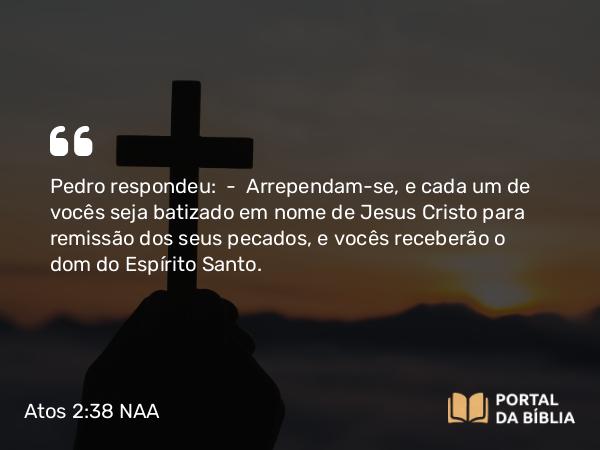 Atos 2:38 NAA - Pedro respondeu: — Arrependam-se, e cada um de vocês seja batizado em nome de Jesus Cristo para remissão dos seus pecados, e vocês receberão o dom do Espírito Santo.