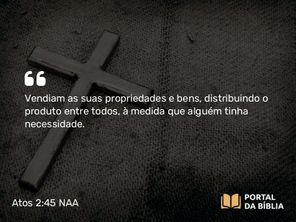 Atos 2:45 NAA - Vendiam as suas propriedades e bens, distribuindo o produto entre todos, à medida que alguém tinha necessidade.