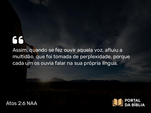 Atos 2:6 NAA - Assim, quando se fez ouvir aquela voz, afluiu a multidão, que foi tomada de perplexidade, porque cada um os ouvia falar na sua própria língua.