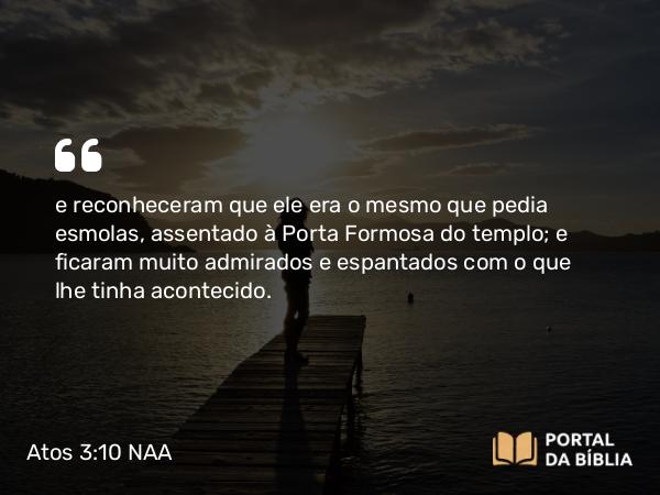 Atos 3:10 NAA - e reconheceram que ele era o mesmo que pedia esmolas, assentado à Porta Formosa do templo; e ficaram muito admirados e espantados com o que lhe tinha acontecido.