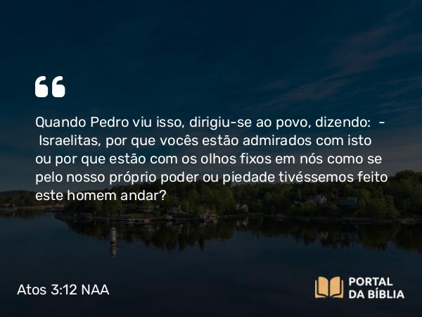 Atos 3:12 NAA - Quando Pedro viu isso, dirigiu-se ao povo, dizendo: — Israelitas, por que vocês estão admirados com isto ou por que estão com os olhos fixos em nós como se pelo nosso próprio poder ou piedade tivéssemos feito este homem andar?