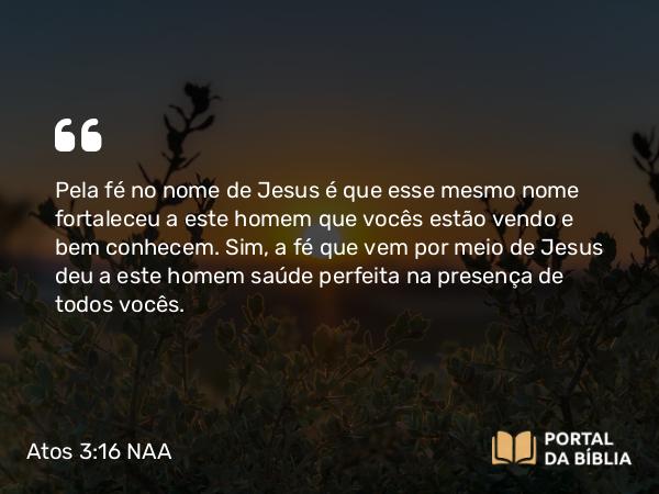 Atos 3:16 NAA - Pela fé no nome de Jesus é que esse mesmo nome fortaleceu a este homem que vocês estão vendo e bem conhecem. Sim, a fé que vem por meio de Jesus deu a este homem saúde perfeita na presença de todos vocês.